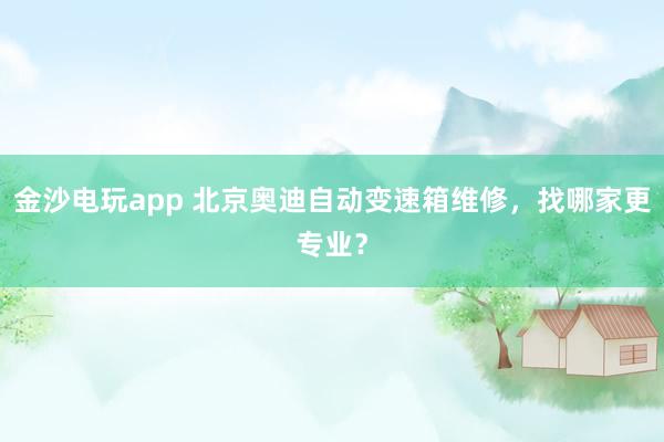 金沙电玩app 北京奥迪自动变速箱维修，找哪家更专业？