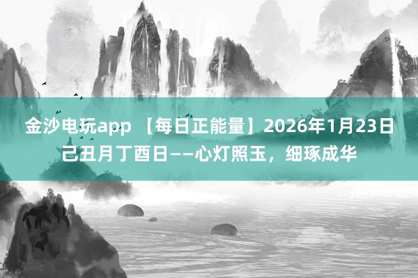 金沙电玩app 【每日正能量】2026年1月23日己丑月丁酉日——心灯照玉，细琢成华