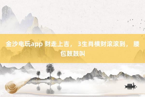 金沙电玩app 财走上吉, 3生肖横财滚滚到, 腰包鼓鼓叫
