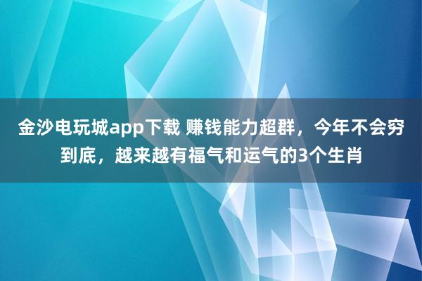 金沙电玩城app下载 赚钱能力超群，今年不会穷到底，越来越有福气和运气的3个生肖