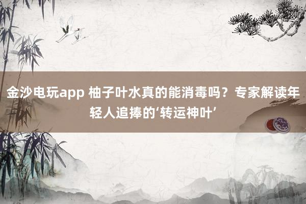 金沙电玩app 柚子叶水真的能消毒吗？专家解读年轻人追捧的‘转运神叶’