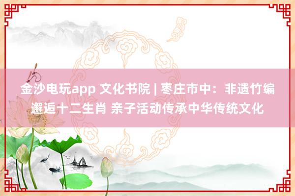 金沙电玩app 文化书院 | 枣庄市中：非遗竹编邂逅十二生肖 亲子活动传承中华传统文化