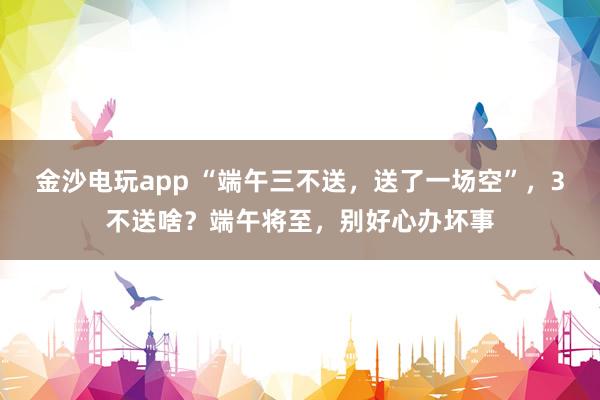 金沙电玩app “端午三不送,送了一场空”,3不送啥?端午将至,别好心办坏事