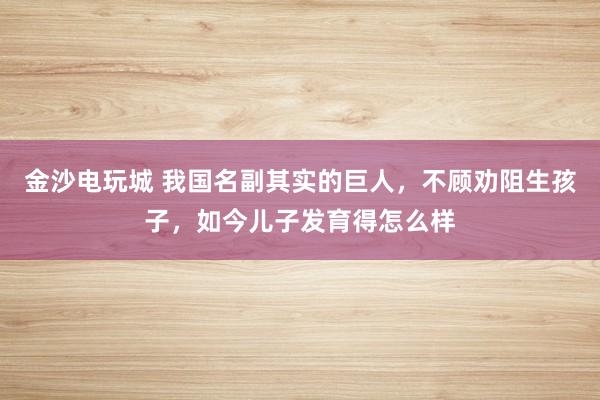 金沙电玩城 我国名副其实的巨人,不顾劝阻生孩子,如今儿子发育得怎么样