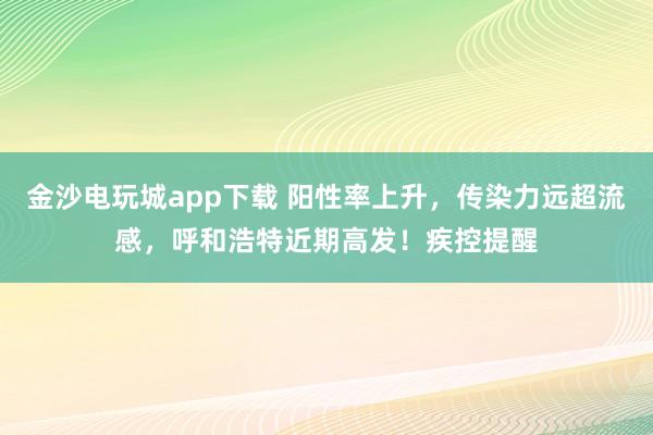 金沙电玩城app下载 阳性率上升,传染力远超流感,呼和浩特近期高发!疾控提醒