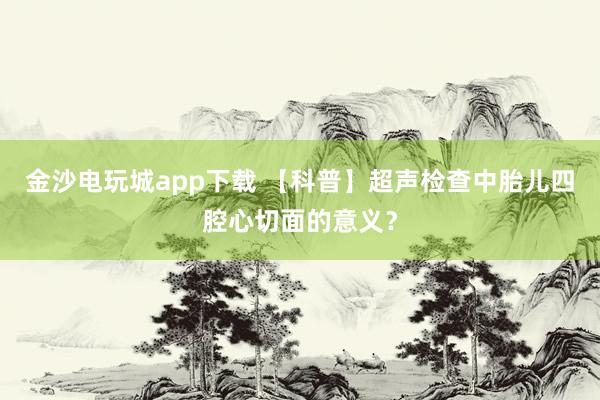 金沙电玩城app下载 【科普】超声检查中胎儿四腔心切面的意义?