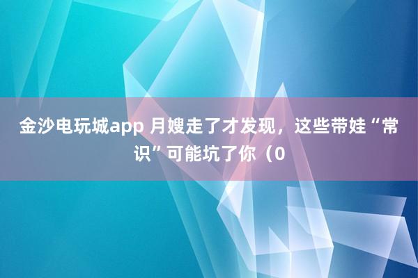 金沙电玩城app 月嫂走了才发现,这些带娃“常识”可能坑了你(0