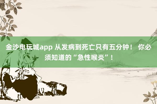金沙电玩城app 从发病到死亡只有五分钟! 你必须知道的“急性喉炎”!