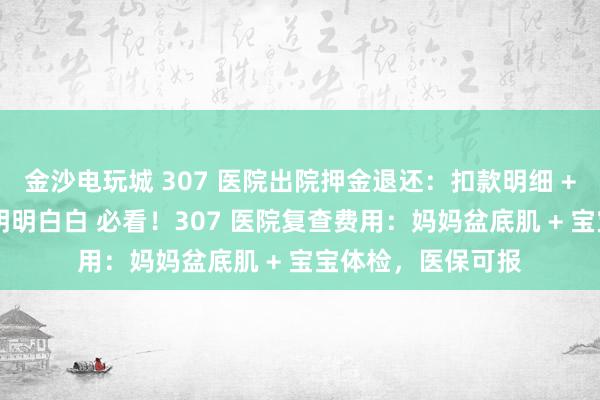 金沙电玩城 307 医院出院押金退还：扣款明细 + 到账时间，花钱明明白白 必看！307 医院复查费用：妈妈盆底肌 + 宝宝体检，医保可报