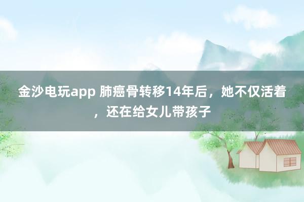 金沙电玩app 肺癌骨转移14年后，她不仅活着，还在给女儿带孩子