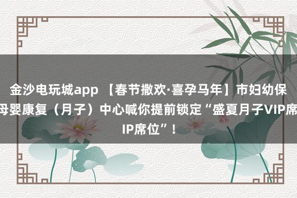 金沙电玩城app 【春节撒欢·喜孕马年】市妇幼保健院母婴康复(月子)中心喊你提前锁定“盛夏月子VIP席位”!