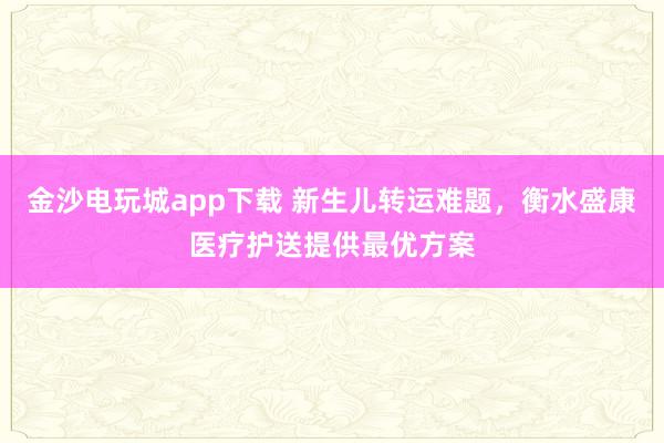 金沙电玩城app下载 新生儿转运难题，衡水盛康医疗护送提供最优方案