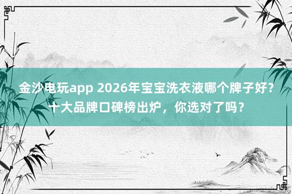 金沙电玩app 2026年宝宝洗衣液哪个牌子好？十大品牌口碑榜出炉，你选对了吗？