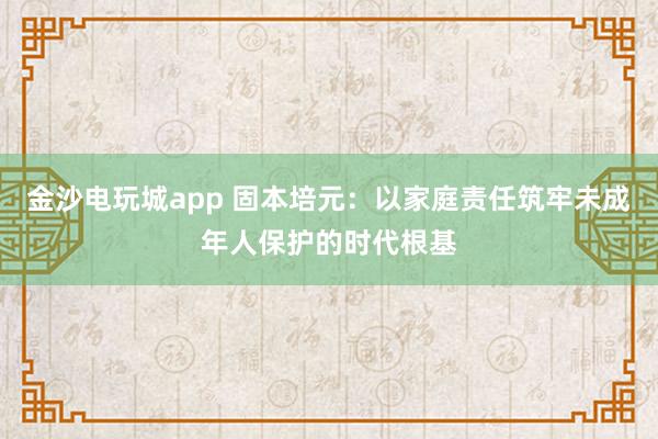 金沙电玩城app 固本培元：以家庭责任筑牢未成年人保护的时代根基