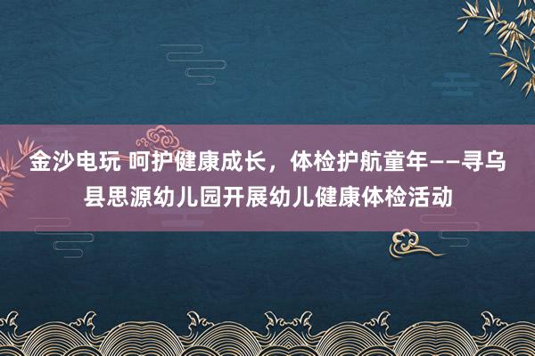 金沙电玩 呵护健康成长,体检护航童年——寻乌县思源幼儿园开展幼儿健康体检活动