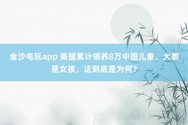 金沙电玩app 美国累计领养8万中国儿童,大都是女孩,这到底是为何?