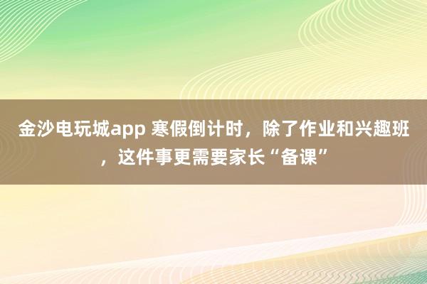 金沙电玩城app 寒假倒计时，除了作业和兴趣班，这件事更需要家长“备课”