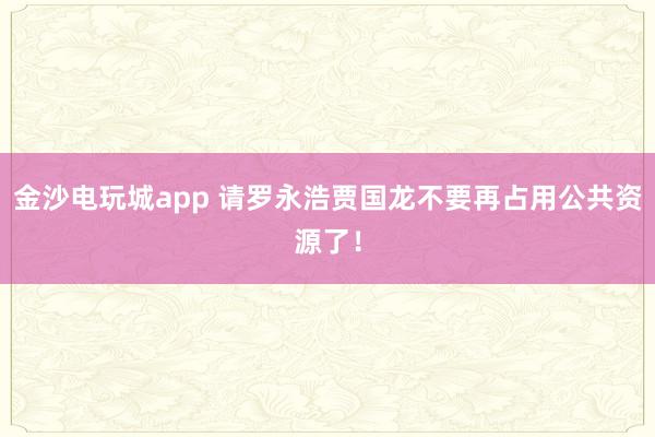 金沙电玩城app 请罗永浩贾国龙不要再占用公共资源了!