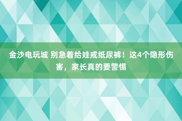 金沙电玩城 别急着给娃戒纸尿裤!这4个隐形伤害,家长真的要警惕