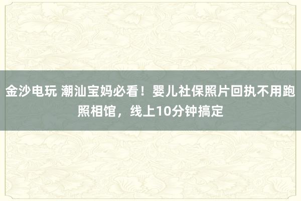 金沙电玩 潮汕宝妈必看！婴儿社保照片回执不用跑照相馆，线上10分钟搞定