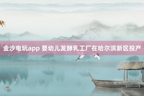 金沙电玩app 婴幼儿发酵乳工厂在哈尔滨新区投产