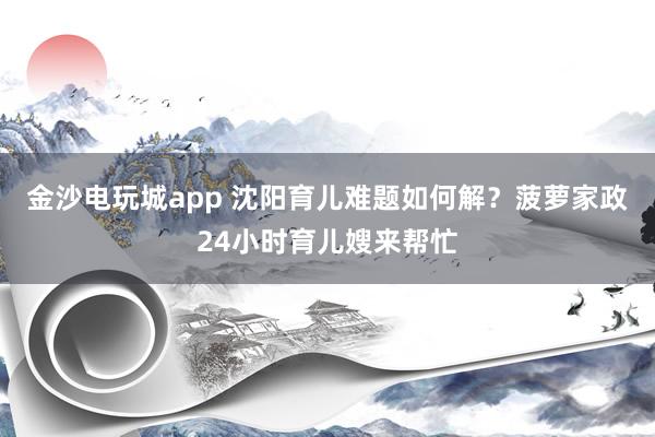 金沙电玩城app 沈阳育儿难题如何解?菠萝家政24小时育儿嫂来帮忙