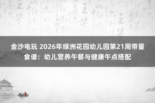 金沙电玩 2026年绿洲花园幼儿园第21周带量食谱：幼儿营养午餐与健康午点搭配