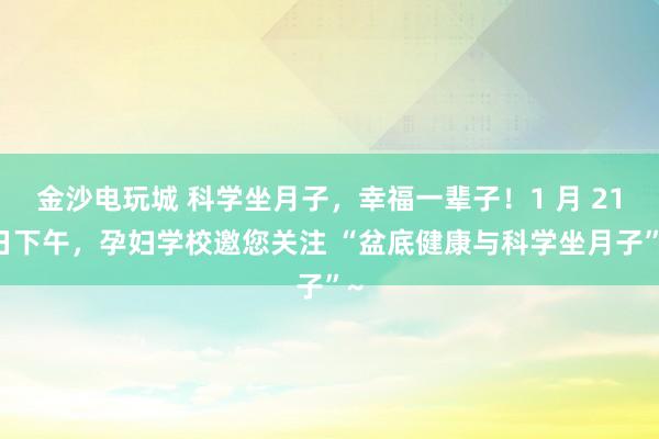 金沙电玩城 科学坐月子,幸福一辈子!1 月 21 日下午,孕妇学校邀您关注 “盆底健康与科学坐月子”~