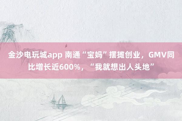 金沙电玩城app 南通“宝妈”摆摊创业,GMV同比增长近600%,“我就想出人头地”