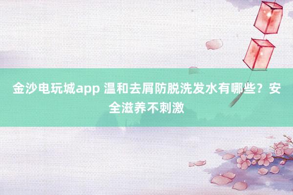 金沙电玩城app 温和去屑防脱洗发水有哪些?安全滋养不刺激