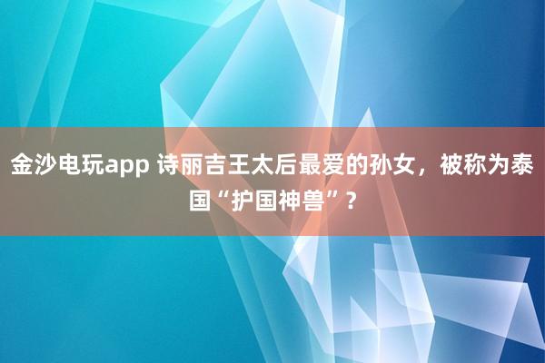 金沙电玩app 诗丽吉王太后最爱的孙女，被称为泰国“护国神兽”？