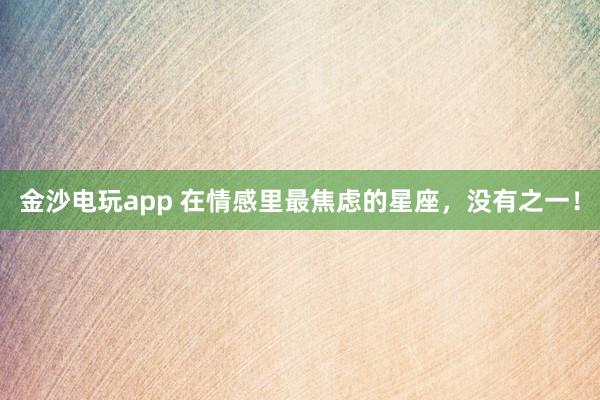 金沙电玩app 在情感里最焦虑的星座，<a href=