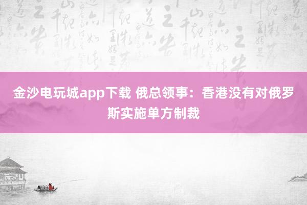 金沙电玩城app下载 俄总领事:香港没有对俄罗斯实施单方制裁