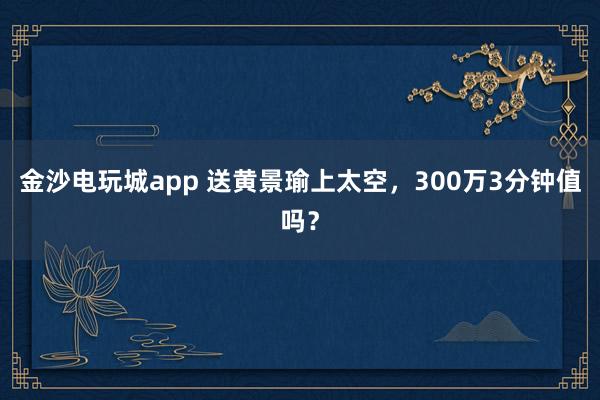 金沙电玩城app 送黄景瑜上太空,300万3分钟值吗?