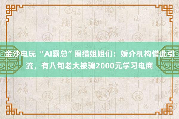 金沙电玩 “AI霸总”围猎姐姐们:婚介机构借此引流,有八旬老太被骗2000元学习电商