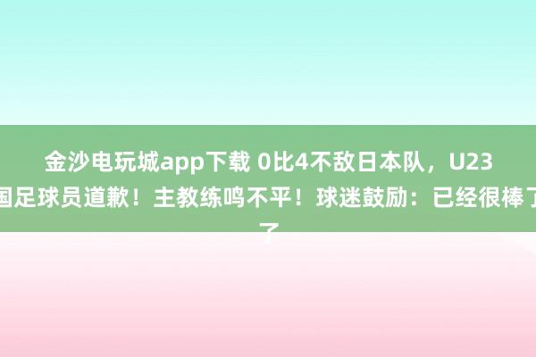 金沙电玩城app下载 0比4不敌日本队,U23国足球员道歉!主教练鸣不平!球迷鼓励:已经很棒了