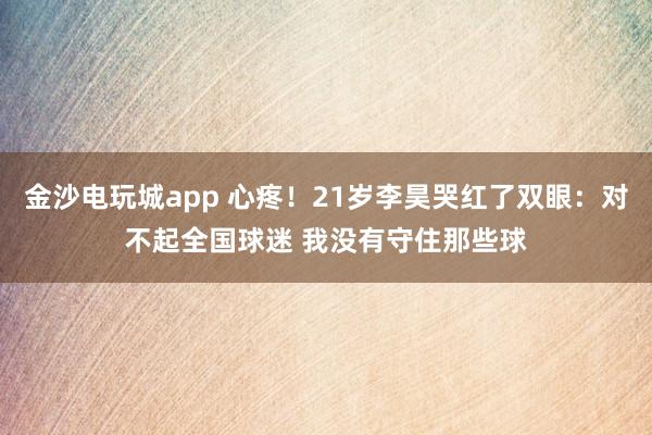 金沙电玩城app 心疼!21岁李昊哭红了双眼:对不起全国球迷 我没有守住那些球