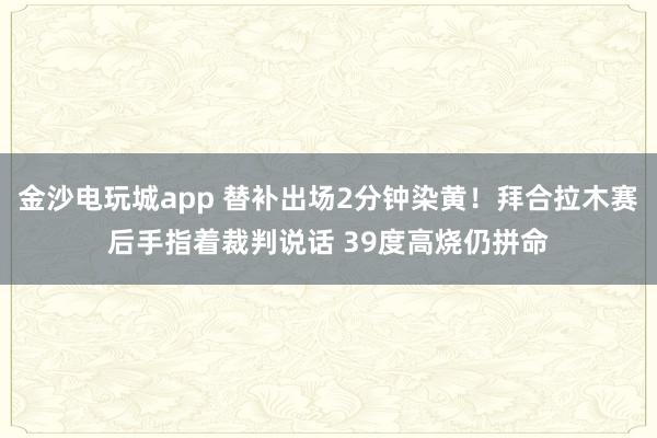 金沙电玩城app 替补出场2分钟染黄！拜合拉木赛后手指着裁判说话 39度高烧仍拼命