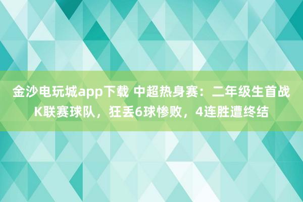 金沙电玩城app下载 中超热身赛:二年级生首战K联赛球队,狂丢6球惨败,4连胜遭终结