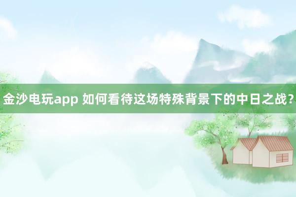 金沙电玩app 如何看待这场特殊背景下的中日之战？