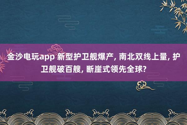 金沙电玩app 新型护卫舰爆产, 南北双线上量, 护卫舰破百艘, 断崖式领先全球?