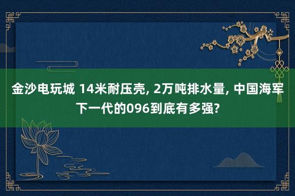 金沙电玩城 14米耐压壳， 2万吨排水量， 中国海军下一代的096到底有多强?