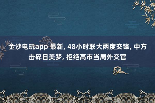 金沙电玩app 最新， 48小时联大两度交锋， 中方击碎日美梦， 拒绝高市当局外交官