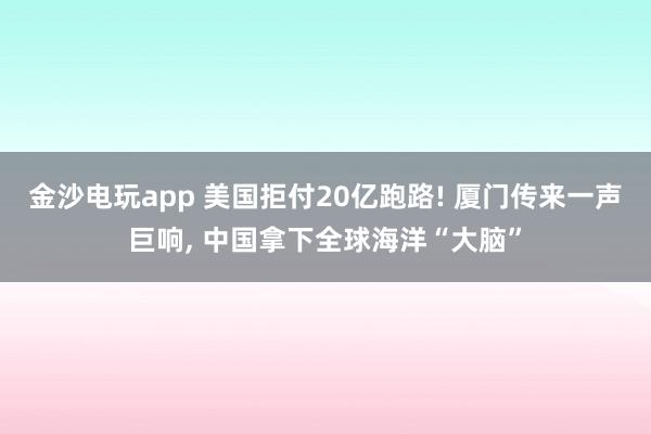 金沙电玩app 美国拒付20亿跑路! 厦门传来一声巨响， 中国拿下全球海洋“大脑”