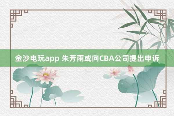金沙电玩app 朱芳雨或向CBA公司提出申诉