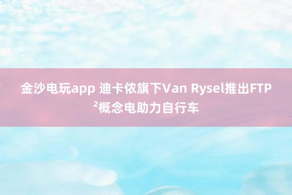 金沙电玩app 迪卡侬旗下Van Rysel推出FTP²概念电助力自行车