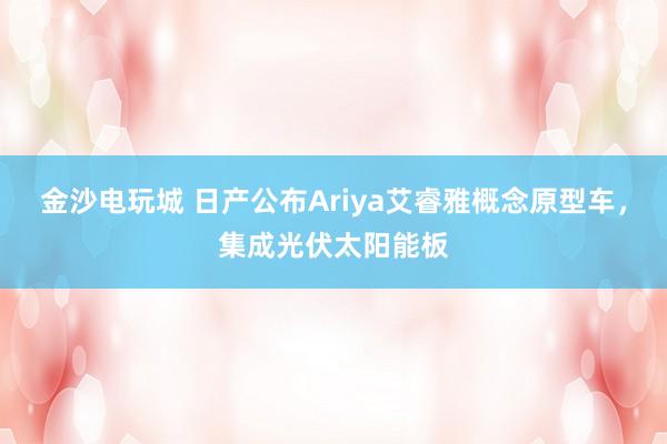 金沙电玩城 日产公布Ariya艾睿雅概念原型车,集成光伏太阳能板