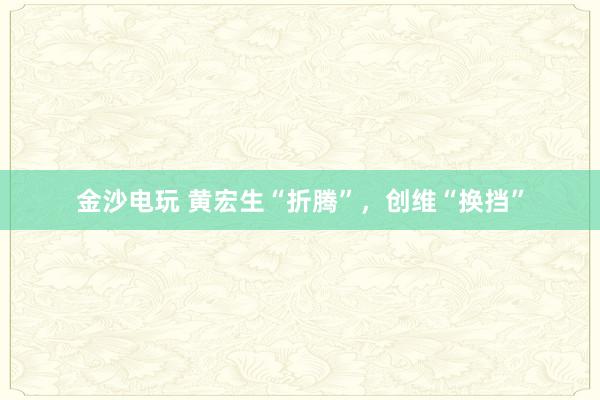 金沙电玩 黄宏生“折腾”,创维“换挡”