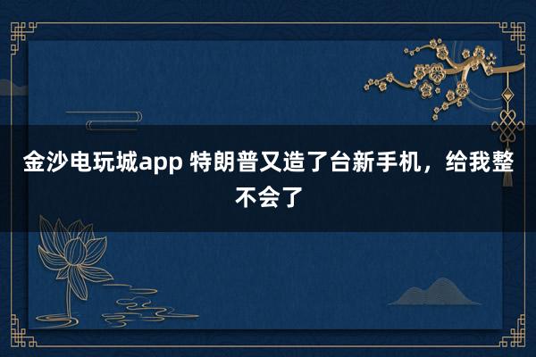 金沙电玩城app 特朗普又造了台新手机，给我整不会了