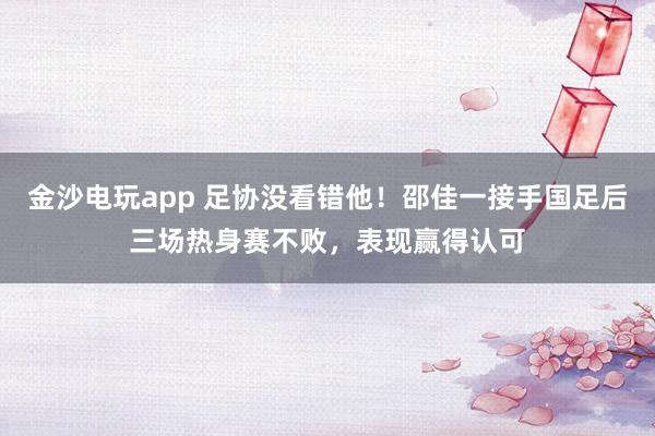 金沙电玩app 足协没看错他!邵佳一接手国足后三场热身赛不败,表现赢得认可